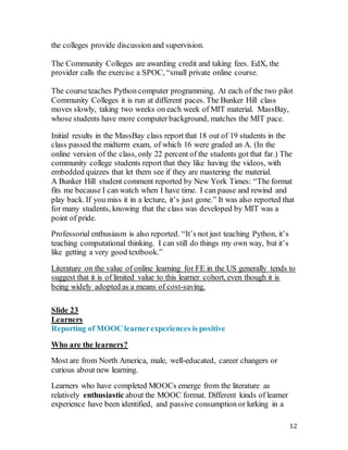 12
the colleges provide discussion and supervision.
The Community Colleges are awarding credit and taking fees. EdX, the
provider calls the exercise a SPOC, “small private online course.
The courseteaches Python computer programming. At each of the two pilot
Community Colleges it is run at different paces. The Bunker Hill class
moves slowly, taking two weeks on each week of MIT material. MassBay,
whose students have more computer background, matches the MIT pace.
Initial results in the MassBay class report that 18 out of 19 students in the
class passed the midterm exam, of which 16 were graded an A. (In the
online version of the class, only 22 percent of the students got that far.) The
community college students report that they like having the videos, with
embedded quizzes that let them see if they are mastering the material.
A Bunker Hill student comment reported by New York Times: “The format
fits me because I can watch when I have time. I can pause and rewind and
play back. If you miss it in a lecture, it’s just gone.” It was also reported that
for many students, knowing that the class was developed by MIT was a
point of pride.
Professorial enthusiasm is also reported. “It’s not just teaching Python, it’s
teaching computational thinking. I can still do things my own way, but it’s
like getting a very good textbook.”
Literature on the value of online learning for FE in the US generally tends to
suggest that it is of limited value to this learner cohort, even though it is
being widely adopted as a means of cost-saving.
Slide 23
Learners
Reporting of MOOC learnerexperiences is positive
Who are the learners?
Most are from North America, male, well-educated, career changers or
curious about new learning.
Learners who have completed MOOCs emerge from the literature as
relatively enthusiastic about the MOOC format. Different kinds of learner
experience have been identified, and passive consumption or lurking in a
 