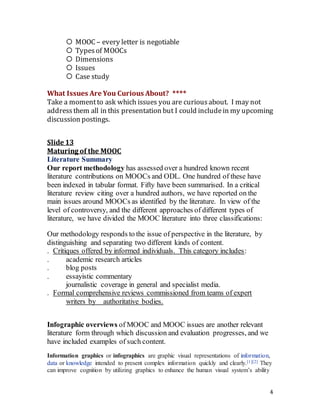4
 MOOC – every letter is negotiable
 Typesof MOOCs
 Dimensions
 Issues
 Case study
What Issues Are You Curious About? ****
Take a momentto ask which issues you are curiousabout. I may not
addressthem all in this presentation but I could includein my upcoming
discussion postings.
Slide 13
Maturing of the MOOC
Literature Summary
Our report methodology has assessed over a hundred known recent
literature contributions on MOOCs and ODL. One hundred of these have
been indexed in tabular format. Fifty have been summarised. In a critical
literature review citing over a hundred authors, we have reported on the
main issues around MOOCs as identified by the literature. In view of the
level of controversy, and the different approaches of different types of
literature, we have divided the MOOC literature into three classifications:
Our methodology responds to the issue of perspective in the literature, by
distinguishing and separating two different kinds of content.
. Critiques offered by informed individuals. This category includes:
. academic research articles
. blog posts
. essayistic commentary
journalistic coverage in general and specialist media.
. Formal comprehensive reviews commissioned from teams of expert
writers by   authoritative bodies.
Infographic overviews of MOOC and MOOC issues are another relevant
literature form through which discussion and evaluation progresses, and we
have included examples of such content.
Information graphics or infographics are graphic visual representations of information,
data or knowledge intended to present complex information quickly and clearly.[1][2] They
can improve cognition by utilizing graphics to enhance the human visual system’s ability
 