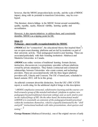 6
however, that the MOOC proposition lacks novelty, and the scale of MOOC
impact, along with its potential to transform Universities, may be over-
hyped.
This literature detects failings in the MOOC format around sustainability,
quality, equality, equity, financial viability, learning quality and
accreditation.
However, it also reports initiatives to address them, and consistently
identifies MOOCs as a tipping point for HE.
Slide 15
Pedagogy– most readily recognizedmodels for MOOC
cMOOCs (C for “connectivist”, the educational theory that inspired them
1
)
run on open sourcelearning platforms and are led by academics as part of
their university activity. Their pedagogical model is peer learning. These are
associated particularly with their founding institutions Athabasca and
Manitoba Universities in Canada.
xMOOCs are online versions of traditional learning formats (lecture,
instruction, discussion etc.) on proprietary specialist software platforms
owned by private enterprises. They feature contractual and commercial
relationships between Universities who create content, and technology
providers. These are associated mostly with the three largest platform
providers edX, Udacity and Coursera. The UK’s FutureLearn, scheduled to
launch autumn 2013, will be in this group.
An editorial comment about this distinction, from the UK’s JISC-CETIS
report, is worth citing for the additional depth it brings to this description:
“cMOOCsemphasiseconnected, collaborative learning and the courses are
built around a group of like-minded individuals’platform to explore new
pedagogiesbeyond traditional classroom settings and, as such, tend to exist
on the radicalfringe of HE. On the other hand, theinstructional model
(xMOOCs) is essentially an extension of the pedagogicalmodelspractised
within the institutions themselves, which is arguablydominated bythe “drill
and grill” instructional methods with video presentations, short quizzes and
testing”.
2
George Siemens (AthabascaUniversity), one of the original movers of early
 