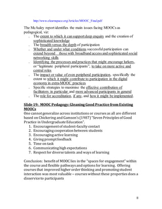 8
http://www.elearnspace.org/Articles/MOOC_Final.pdf
The McAuley report identifies the main issues facing MOOCs as
pedagogical, viz:
. The extent to which it can supportdeep enquiry and the creation of
sophisticated knowledge
. The breadth versus the depth of participation
. Whether and under what conditions successfulparticipation can
extend beyond   those with broadband access and sophisticated social
networking skills
. Identifying the processes and practices that might encourage lurkers,
or “legitimate peripheral participants”, to take on more active and
central roles
. The impact or value of even peripheral participation, specifically the
extent to which it might contribute to participation in the digital
economy in extra-MOOC practices
. Specific strategies to maximise the effective contribution of
facilitators in particular and more advanced participants in general
. The role for accreditation, if any, and how it might be implemented.
Slide 19: MOOC Pedagogy:Gleaning Good Practice from Existing
MOOCs
One cannotgeneralize across institutions or coursesas all are different
based on Chickering and Gamson’s(1987)“Seven Principlesof Good
Practice in UndergraduateEducation”.
1. Encouragementof student-faculty contact
2. Encouragingcooperation between students
3. Encouragingactive learning
4. Givingpromptfeedback
5. Time on task
6. Communicatinghigh expectations
7. Respect for diversetalents and waysof learning
Conclusion: benefitof MOOC lies in the “spaces for engagement” within
the courseand flexible pathwaysand optionsfor learning. Offering
coursesthat improved higher order thinking and promotingstudent
interaction was most valuable – courseswithout these propertiesdoes a
disserviceto participants
 