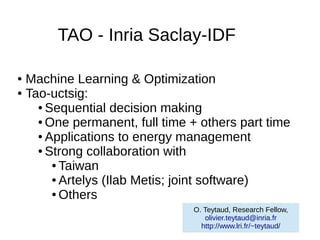 TAO - Inria Saclay-IDF

● Machine Learning & Optimization
● Tao-uctsig:

    ● Sequential decision making

    ● One permanent, full time + others part time

    ● Applications to energy management

    ● Strong collaboration with

       ● Taiwan

       ● Artelys (Ilab Metis; joint software)

       ● Others

                               O. Teytaud, Research Fellow,
                                  olivier.teytaud@inria.fr
                                 http://www.lri.fr/~teytaud/
 