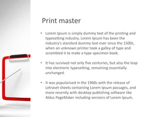 Print master
• Lorem Ipsum is simply dummy text of the printing and
typesetting industry. Lorem Ipsum has been the
industry's standard dummy text ever since the 1500s,
when an unknown printer took a galley of type and
scrambled it to make a type specimen book.
• It has survived not only five centuries, but also the leap
into electronic typesetting, remaining essentially
unchanged.
• It was popularised in the 1960s with the release of
Letraset sheets containing Lorem Ipsum passages, and
more recently with desktop publishing software like
Aldus PageMaker including versions of Lorem Ipsum.
 