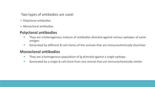 Two types of antibodies are used:
 Polyclonal antibodies
 Monoclonal antibodies
Polyclonal antibodies
 They are a heterogenous mixture of antibodies directed against various epitopes of same
antigen
 Generated by different B-cell clones of the animals that are immunochemically dissimilar
Monoclonal antibodies
 They are a homogenous population of lg directed against a single epitope.
 Generated by a single B-cell clone from one animal that are immunochemically similar
 