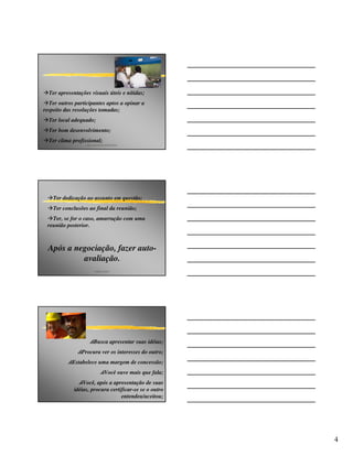 Ter apresentações visuais úteis e nítidas;
  Ter outros participantes aptos a opinar a
respeito das resoluções tomadas;
  Ter local adequado;
  Ter bom desenvolvimento;
  Ter clima profissional;
                  p&p consultores associados




    Ter dedicação ao assunto em questão;
    Ter conclusões ao final da reunião;
   Ter, se for o caso, amarração com uma
 reunião posterior.



  Após a negociação, fazer auto-
           avaliação.
                        angelo peres




                   pBusca apresentar suas idéias;
             pProcura ver os interesses do outro;
         pEstabelece uma margem de concessão;
                            pVocê ouve mais que fala;
              pVocê, após a apresentação de suas
             idéias, procura certificar-se se o outro
                                  entendeu/aceitou;




                                                        4
 