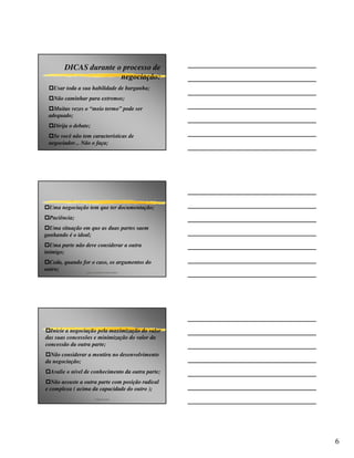 DICAS durante o processo de
                       negociação:
   Usar toda a sua habilidade de barganha;
   Não caminhar para extremos;
   Muitas vezes o “meio termo” pode ser
 adequado;
   Dirija o debate;
   Se você não tem características de
 negociador... Não o faça;




  Uma negociação tem que ter documentação;
  Paciência;
  Uma situação em que as duas partes saem
ganhando é o ideal;
  Uma parte não deve considerar a outra
inimigo;
  Ceda, quando for o caso, os argumentos do
outro;          p&p consultores associados




  Inicie a negociação pela maximização do valor
das suas concessões e minimização do valor da
concessão da outra parte;
  Não considerar a mentira no desenvolvimento
da negociação;
  Avalie o nível de conhecimento da outra parte;
  Não assuste a outra parte com posição radical
e complexa ( acima da capacidade do outro );
                      angelo peres




                                                   6
 