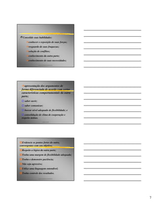 2Consolide suas habilidades:
        conhecer e exposição de suas forças;
        resguardo de suas fraquezas;
        solução de conflitos;
        conhecimento da outra parte;
        conhecimento de suas necessidades;
                   p&p consultores associados




   apresentação dos argumentos de
 forma diferenciada de acordo com certas
 características comportamentais da outra
 parte;
    saber ouvir;
    saber comunicar;
    buscar nível adequado de flexibilidade; e
    consolidação de clima de cooperação e
 respeito mútuo.
                         angelo peres




  Evidencie os pontos fortes do outro,
convergentes com seu objetivo;
  Respeite a lógica da outra parte;
  Tenha uma margem de flexibilidade adequada;
  Tenha e demonstre paciência;
  Não seja agressivo;
  Utilize uma linguagem entendível;
  Tenha controle dos resultados.

                   p&p consultores associados




                                                7
 