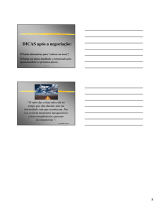 DICAS após a negociação:

  Tenha alternativas para “colocar na mesa”;
  Tenha um plano detalhado e estruturado para
operacionalizar os próximos passos.
                    angelo peres




      "O valor das coisas não está no
                                está
       tempo que elas duram, mas na
   intensidade com que acontecem. Por
   isso existem momentos inesquecíveis,
                            inesquecí
        coisas inexplicáveis e pessoas
               inexplicá
              incomparáveis ".
              incompará
                                   Fernando Pessoa




                                                     8
 