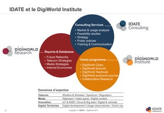 Copyright © IDATE – DigiWorld 2015
IDATE et le DigiWorld Institute
3
Reports & Databases
• Future Networks
• Telecom Strategies
• Media Strategies
• Internet Economies
Yearly programme
• DigiWorld Clubs
• DigiWorld Summit
• DigiWorld Yearbook
• DigiWorld economic journal
• Collaborative Research
Consulting Services
• Market & usage analysis
• Feasibility studies
• Strategy
• Public policies
• Training & Communication
Domaines d’expertise
Telecom Wireline & Wireless / Spectrum / Regulation
Media Television / Video game / Digital content
Innovation IoT & M2M / Cloud & Big data / Digital & verticals
Digital Territories Digital development / Usage observatories / Smart city
 