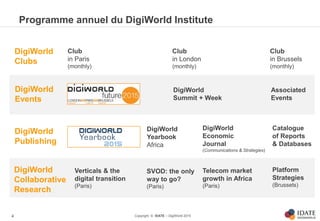 Copyright © IDATE – DigiWorld 2015
Programme annuel du DigiWorld Institute
4
DigiWorld
Clubs
DigiWorld
Events
DigiWorld
Collaborative
Research
DigiWorld
Publishing
Club
in Paris
(monthly)
Club
in London
(monthly)
Club
in Brussels
(monthly)
Associated
Events
DigiWorld
Summit + Week
Catalogue
of Reports
& Databases
DigiWorld
Economic
Journal
(Communications & Strategies)
Verticals & the
digital transition
(Paris)
Telecom market
growth in Africa
(Paris)
Platform
Strategies
(Brussels)
SVOD: the only
way to go?
(Paris)
DigiWorld
Yearbook
Africa
 