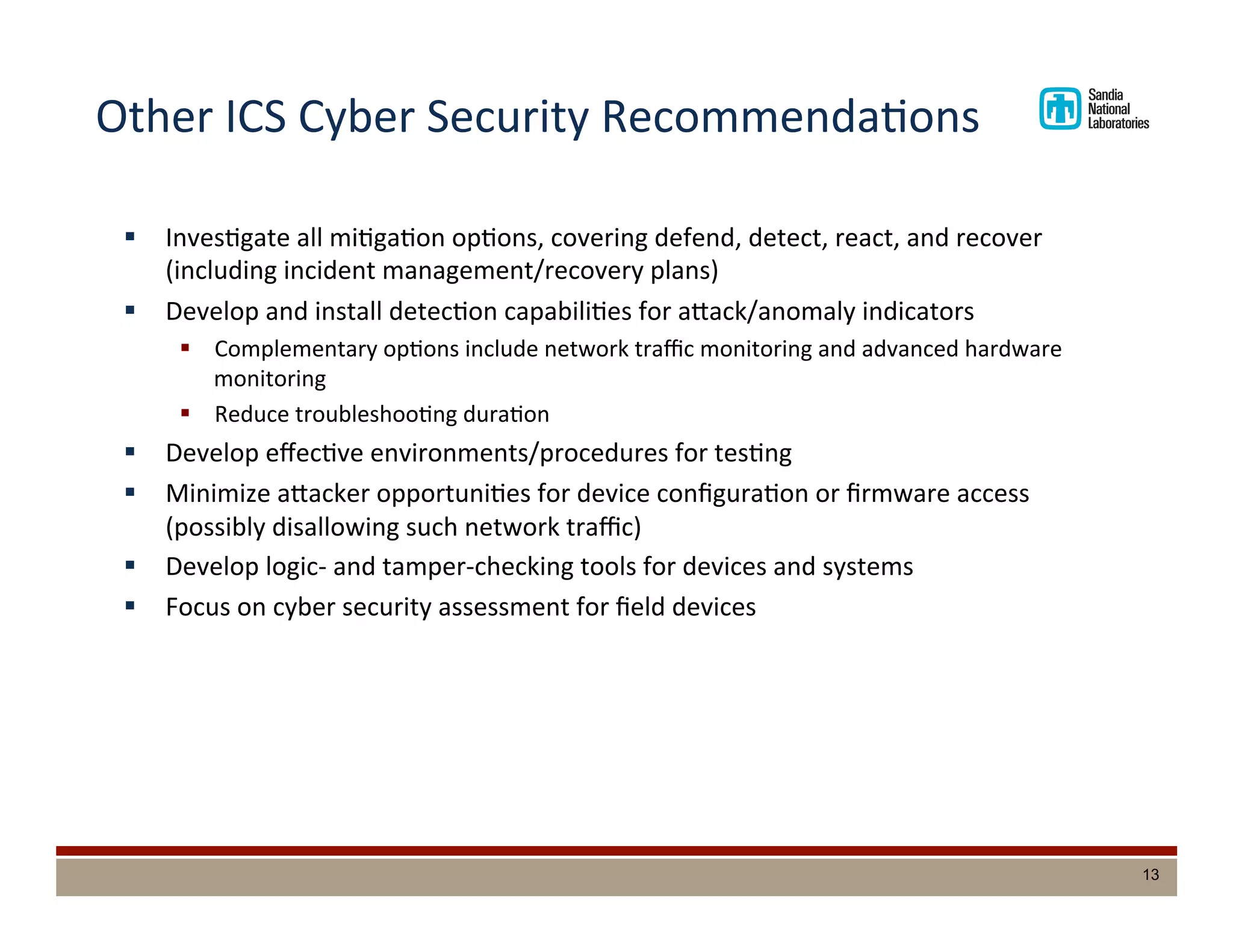 Other	
  ICS	
  Cyber	
  Security	
  RecommendaDons	
  
§  InvesDgate	
  all	
  miDgaDon	
  opDons,	
  covering	
  defend,	
  detect,	
  react,	
  and	
  recover	
  
(including	
  incident	
  management/recovery	
  plans)	
  
§  Develop	
  and	
  install	
  detecDon	
  capabiliDes	
  for	
  adack/anomaly	
  indicators	
  
§  Complementary	
  opDons	
  include	
  network	
  traﬃc	
  monitoring	
  and	
  advanced	
  hardware	
  
monitoring	
  
§  Reduce	
  troubleshooDng	
  duraDon	
  
§  Develop	
  eﬀecDve	
  environments/procedures	
  for	
  tesDng	
  
§  Minimize	
  adacker	
  opportuniDes	
  for	
  device	
  conﬁguraDon	
  or	
  ﬁrmware	
  access	
  
(possibly	
  disallowing	
  such	
  network	
  traﬃc)	
  
§  Develop	
  logic-­‐	
  and	
  tamper-­‐checking	
  tools	
  for	
  devices	
  and	
  systems	
  
§  Focus	
  on	
  cyber	
  security	
  assessment	
  for	
  ﬁeld	
  devices	
  
13
 