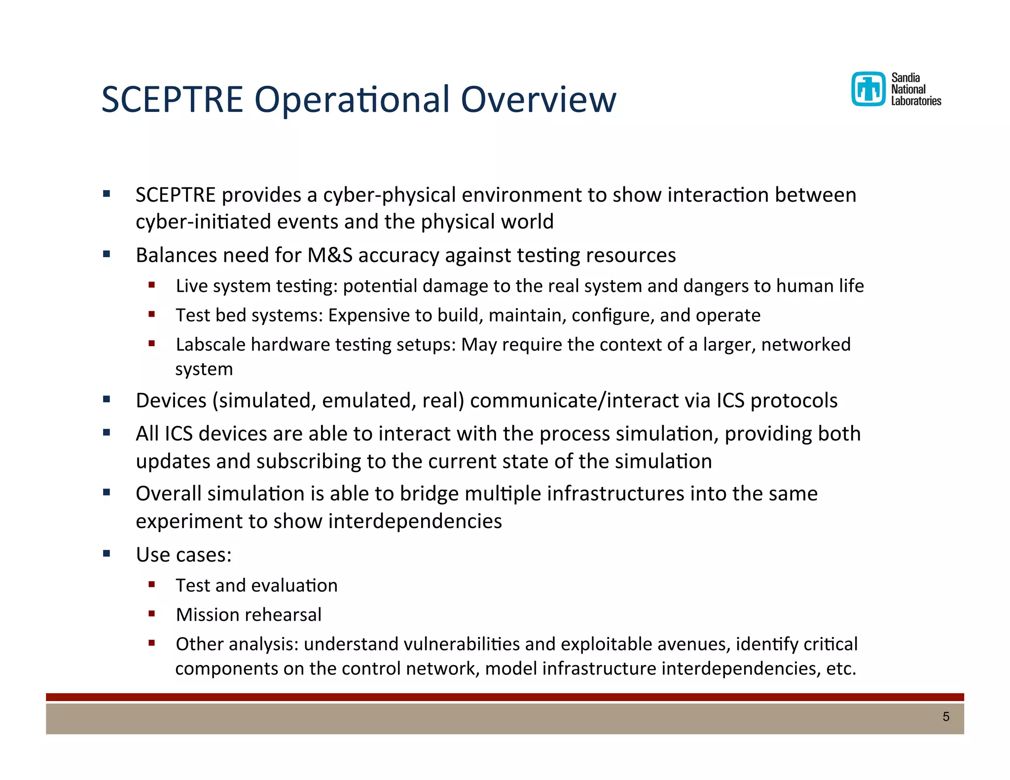 SCEPTRE	
  OperaDonal	
  Overview	
  
§  SCEPTRE	
  provides	
  a	
  cyber-­‐physical	
  environment	
  to	
  show	
  interacDon	
  between	
  
cyber-­‐iniDated	
  events	
  and	
  the	
  physical	
  world	
  
§  Balances	
  need	
  for	
  M&S	
  accuracy	
  against	
  tesDng	
  resources	
  
§  Live	
  system	
  tesDng:	
  potenDal	
  damage	
  to	
  the	
  real	
  system	
  and	
  dangers	
  to	
  human	
  life	
  
§  Test	
  bed	
  systems:	
  Expensive	
  to	
  build,	
  maintain,	
  conﬁgure,	
  and	
  operate	
  
§  Labscale	
  hardware	
  tesDng	
  setups:	
  May	
  require	
  the	
  context	
  of	
  a	
  larger,	
  networked	
  
system	
  
§  Devices	
  (simulated,	
  emulated,	
  real)	
  communicate/interact	
  via	
  ICS	
  protocols	
  
§  All	
  ICS	
  devices	
  are	
  able	
  to	
  interact	
  with	
  the	
  process	
  simulaDon,	
  providing	
  both	
  
updates	
  and	
  subscribing	
  to	
  the	
  current	
  state	
  of	
  the	
  simulaDon	
  
§  Overall	
  simulaDon	
  is	
  able	
  to	
  bridge	
  mulDple	
  infrastructures	
  into	
  the	
  same	
  
experiment	
  to	
  show	
  interdependencies	
  
§  Use	
  cases:	
  
§  Test	
  and	
  evaluaDon	
  
§  Mission	
  rehearsal	
  
§  Other	
  analysis:	
  understand	
  vulnerabiliDes	
  and	
  exploitable	
  avenues,	
  idenDfy	
  criDcal	
  
components	
  on	
  the	
  control	
  network,	
  model	
  infrastructure	
  interdependencies,	
  etc.	
  
5
 