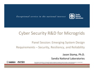 Sandia National Laboratories is a multi-program laboratory managed and operated by Sandia Corporation, a wholly owned subsidiary of Lockheed Martin
Corporation, for the U.S. Department of Energy’s National Nuclear Security Administration under contract DE-AC04-94AL85000.
Cyber	
  Security	
  R&D	
  for	
  Microgrids	
  
	
  
Panel	
  Session:	
  Emerging	
  System	
  Design	
  	
  
Requirements	
  –	
  Security,	
  Resiliency,	
  and	
  Reliability	
  
	
  Jason	
  Stamp,	
  Ph.D.	
  
Sandia	
  NaDonal	
  Laboratories	
  
1
 