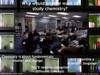 Why would anyone want to study chemistry? Chemistry is about fundamentals:  matter and change And assemble a scientific language You’ll need to recognize different concepts Video from AMC’s Breaking Bad Picture by Slices of Light (Flickr) 