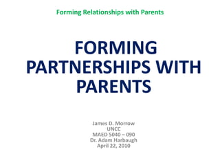 Forming Relationships with Parents  FORMINGPARTNERSHIPS WITH PARENTSJames D. MorrowUNCCMAED 5040 – 090Dr. Adam HarbaughApril 22, 2010 