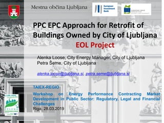 Alenka Loose, City Energy Manager, City of Ljubljana
Petra Šeme, City of Ljubljana
alenka.loose@ljubljana.si, petra.seme@ljubljana.si
PPC EPC Approach for Retrofit of
Buildings Owned by City of Ljubljana
EOL Project
TAIEX-REGIO
Workshop on Energy Performance Contracting Market
Development in Public Sector: Regulatory, Legal and Financial
Challenges
Riga, 28.03.2019
 