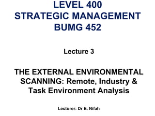 LEVEL 400
STRATEGIC MANAGEMENT
BUMG 452
Lecture 3
THE EXTERNAL ENVIRONMENTAL
SCANNING: Remote, Industry &
Task Environment Analysis
Lecturer: Dr E. Nifah
 