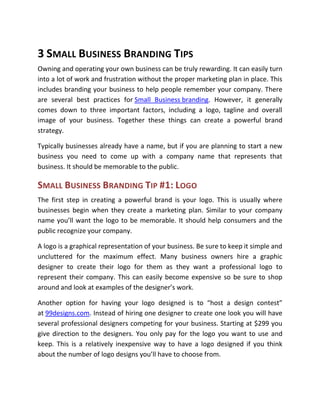 3 SMALL BUSINESS BRANDING TIPS
Owning and operating your own business can be truly rewarding. It can easily turn
into a lot of work and frustration without the proper marketing plan in place. This
includes branding your business to help people remember your company. There
are several best practices for Small Business branding. However, it generally
comes down to three important factors, including a logo, tagline and overall
image of your business. Together these things can create a powerful brand
strategy.

Typically businesses already have a name, but if you are planning to start a new
business you need to come up with a company name that represents that
business. It should be memorable to the public.

SMALL BUSINESS BRANDING TIP #1: LOGO
The first step in creating a powerful brand is your logo. This is usually where
businesses begin when they create a marketing plan. Similar to your company
name you’ll want the logo to be memorable. It should help consumers and the
public recognize your company.

A logo is a graphical representation of your business. Be sure to keep it simple and
uncluttered for the maximum effect. Many business owners hire a graphic
designer to create their logo for them as they want a professional logo to
represent their company. This can easily become expensive so be sure to shop
around and look at examples of the designer’s work.

Another option for having your logo designed is to “host a design contest”
at 99designs.com. Instead of hiring one designer to create one look you will have
several professional designers competing for your business. Starting at $299 you
give direction to the designers. You only pay for the logo you want to use and
keep. This is a relatively inexpensive way to have a logo designed if you think
about the number of logo designs you’ll have to choose from.
 