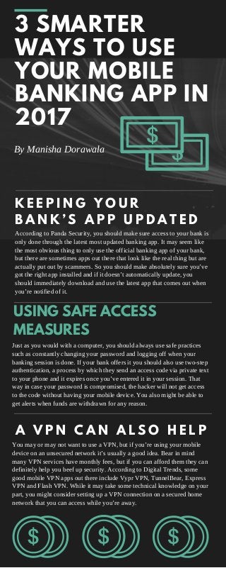 3 SMARTER
WAYS TO USE
YOUR MOBILE
BANKING APP IN
2017
USING SAFE ACCESS
MEASURES
By Manisha Dorawala
K E E P I N G Y O U R
B A N K ’ S A P P U P D A T E D
According to Panda Security, you should make sure access to your bank is
only done through the latest most updated banking app. It may seem like
the most obvious thing to only use the official banking app of your bank,
but there are sometimes apps out there that look like the real thing but are
actually put out by scammers. So you should make absolutely sure you’ve
got the right app installed and if it doesn’t automatically update, you
should immediately download and use the latest app that comes out when
you’re notified of it.
Just as you would with a computer, you should always use safe practices
such as constantly changing your password and logging off when your
banking session is done. If your bank offers it you should also use two-step
authentication, a process by which they send an access code via private text
to your phone and it expires once you’ve entered it in your session. That
way in case your password is compromised, the hacker will not get access
to the code without having your mobile device. You also might be able to
get alerts when funds are withdrawn for any reason.
A V P N C A N A L S O H E L P
You may or may not want to use a VPN, but if you’re using your mobile
device on an unsecured network it’s usually a good idea. Bear in mind
many VPN services have monthly fees, but if you can afford them they can
definitely help you beef up security. According to Digital Trends, some
good mobile VPN apps out there include Vypr VPN, TunnelBear, Express
VPN and Flash VPN. While it may take some technical knowledge on your
part, you might consider setting up a VPN connection on a secured home
network that you can access while you’re away.
 