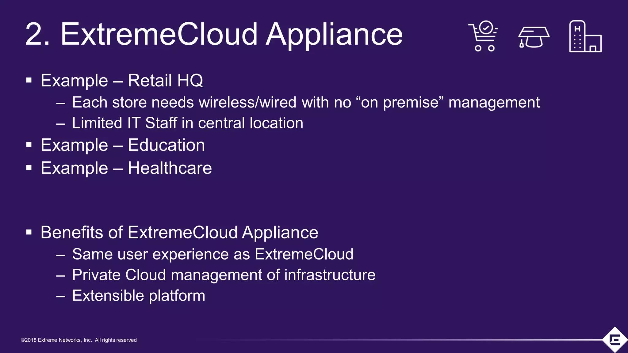 ©2018 Extreme Networks, Inc. All rights reserved
©2018 Extreme Networks, Inc. All rights reserved
2. ExtremeCloud Appliance
▪ Example – Retail HQ
– Each store needs wireless/wired with no “on premise” management
– Limited IT Staff in central location
▪ Example – Education
▪ Example – Healthcare
▪ Benefits of ExtremeCloud Appliance
– Same user experience as ExtremeCloud
– Private Cloud management of infrastructure
– Extensible platform
 