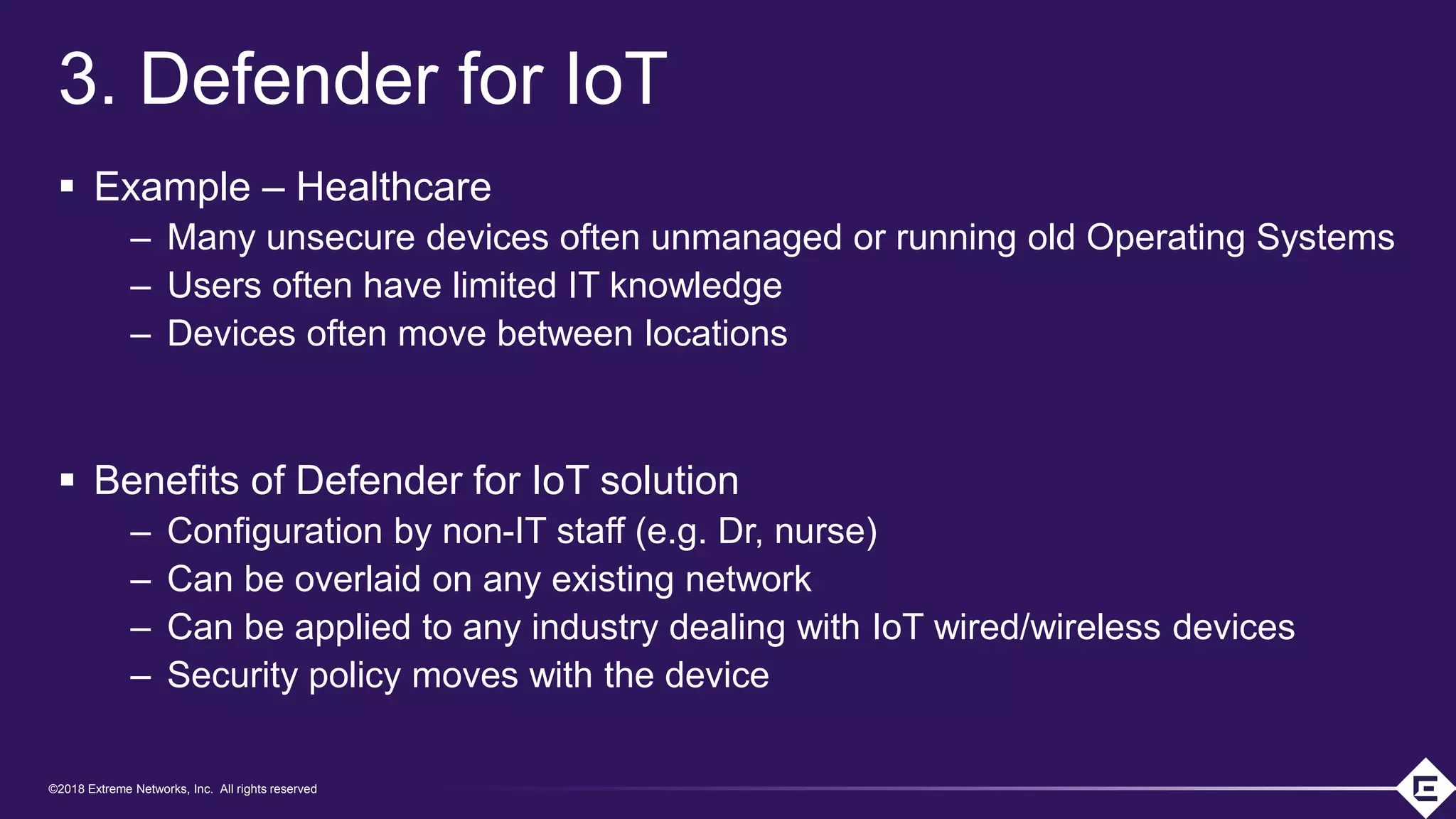 ©2018 Extreme Networks, Inc. All rights reserved
©2018 Extreme Networks, Inc. All rights reserved
3. Defender for IoT
▪ Example – Healthcare
– Many unsecure devices often unmanaged or running old Operating Systems
– Users often have limited IT knowledge
– Devices often move between locations
▪ Benefits of Defender for IoT solution
– Configuration by non-IT staff (e.g. Dr, nurse)
– Can be overlaid on any existing network
– Can be applied to any industry dealing with IoT wired/wireless devices
– Security policy moves with the device
 