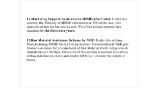 11.Marketing Support/Assistance to MSMEs (Bar Code): Under this
scheme, the Ministry of MSME will reimburse 75% of the one-time
registration fees for bar coding and 75% of the annual renewal fees
incurred for the first three years.
12.Raw Material Assistance Scheme by NSIC: Under this scheme,
Manufacturing MSME having Udyog Aadhaar Memorandum (UAM) gets
finance assistance for procurement of Raw Material (both indigenous &
imported) upto 90 Days. Main aims of this scheme is to make availability
of Raw material on credit and enable MSMEs to execute the orders in
hands.
 