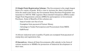 13.Single Point Registration Scheme: The Government is the single largest
buyer of a variety of goods. With a view to increase the share of purchases
from the small-scale sector, the Government Stores Purchase Programme was
launched in 1955-56. NSIC registers Micro &small Enterprises (MSEs) under
Single Point Registration scheme (SPRS) for participation in Government
Purchases. Some of Benefits of this schemes are:
Issue of tender sets free of cost
Exemption from paymentof Earnest Money
Advantage in Tender Participation and Procurement from MSES.
GeM Portal
14.All new industrial units in public IT parks are exempted from payment of
stamp duty and registration fees.
15.Incentives: Almost all State Governments offer subsidy in the form of
various incentives to MSMEs for promotion of Industrial development in
their state.
 