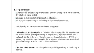 Enterprise means
An Industrial undertaking or a business concern or any other establishment,
by whatever namecalled
engaged in manufacture or production of goods,
or engaged in providing or rendering of any service or services .
Thus broadly MSME are classified in two categories:
Manufacturing Enterprises: The enterprises engaged in the manufacture
or production of goods pertaining to any industry specified in the first
schedule to the industries (Development and regulation) Act, 1951)9or
employing plant and machinery in the process of value addition to the final
product having a distinct name or character or use.
Service Enterprises: The enterprises engaged in providing or rendering of
service.
 