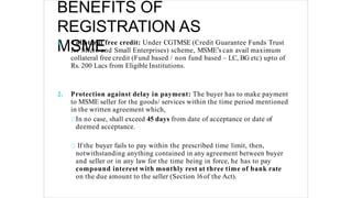 BENEFITS OF
REGISTRATION AS
MSME
1. Collateral free credit: Under CGTMSE (Credit Guarantee Funds Trust
for Micro and Small Enterprises) scheme, MSME’s can avail maximum
collateral free credit (Fund based / non fund based – LC, BG etc) upto of
Rs. 200 Lacs from Eligible Institutions.
2. Protection against delay in payment: The buyer has to make payment
to MSME seller for the goods/ services within the time period mentioned
in the written agreement which,
In no case, shall exceed 45 days from date of acceptance or date of
deemed acceptance.
If the buyer fails to pay within the prescribed time limit, then,
notwithstanding anything contained in any agreement between buyer
and seller or in any law for the time being in force, he has to pay
compound interest with monthly rest at three time of bank rate
on the due amount to the seller (Section 16of the Act).
 