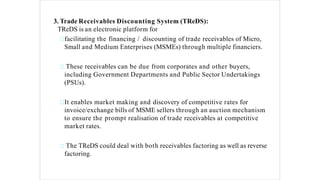 3. Trade Receivables Discounting System (TReDS):
TReDS is an electronic platform for
facilitating the financing / discounting of trade receivables of Micro,
Small and Medium Enterprises (MSMEs) through multiple financiers.
These receivables can be due from corporates and other buyers,
including Government Departments and Public Sector Undertakings
(PSUs).
It enables market making and discovery of competitive rates for
invoice/exchange bills of MSME sellers through an auction mechanism
to ensure the prompt realisation of trade receivables at competitive
market rates.
The TReDS could deal with both receivables factoring as well as reverse
factoring.
 