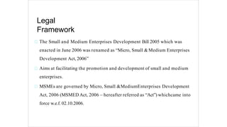 Legal
Framework
The Small and Medium Enterprises Development Bill 2005 which was
enacted in June 2006 was renamed as “Micro, Small &Medium Enterprises
Development Act, 2006”
Aims at facilitating the promotion and development of small and medium
enterprises.
MSMEs are governed by Micro, Small &MediumEnterprises Development
Act, 2006 (MSMED Act, 2006 – hereafter referred as “Act”) whichcame into
force w.e.f. 02.10.2006.
 