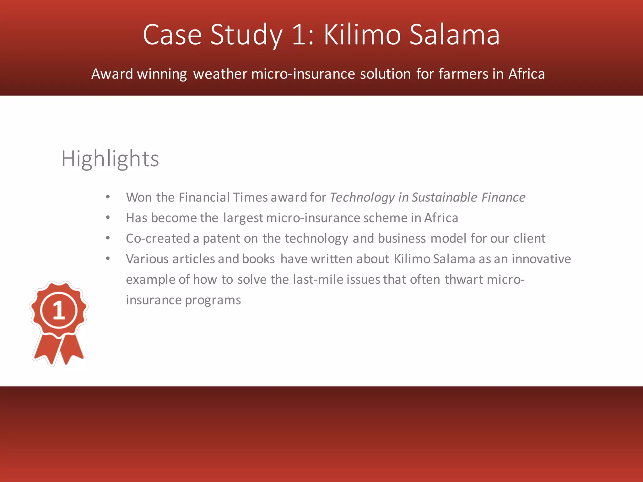 Case Study 1: Kilimo Salama
Award winning weather micro-insurance solution for farmers in Africa
• Won the Financial Times award for Technology in Sustainable Finance
• Has become the largest micro-insurance scheme in Africa
• Co-created a patent on the technology and business model for our client
• Various articles and books have written about Kilimo Salama as an innovative
example of how to solve the last-mile issues that often thwart micro-
insurance programs
Highlights
 