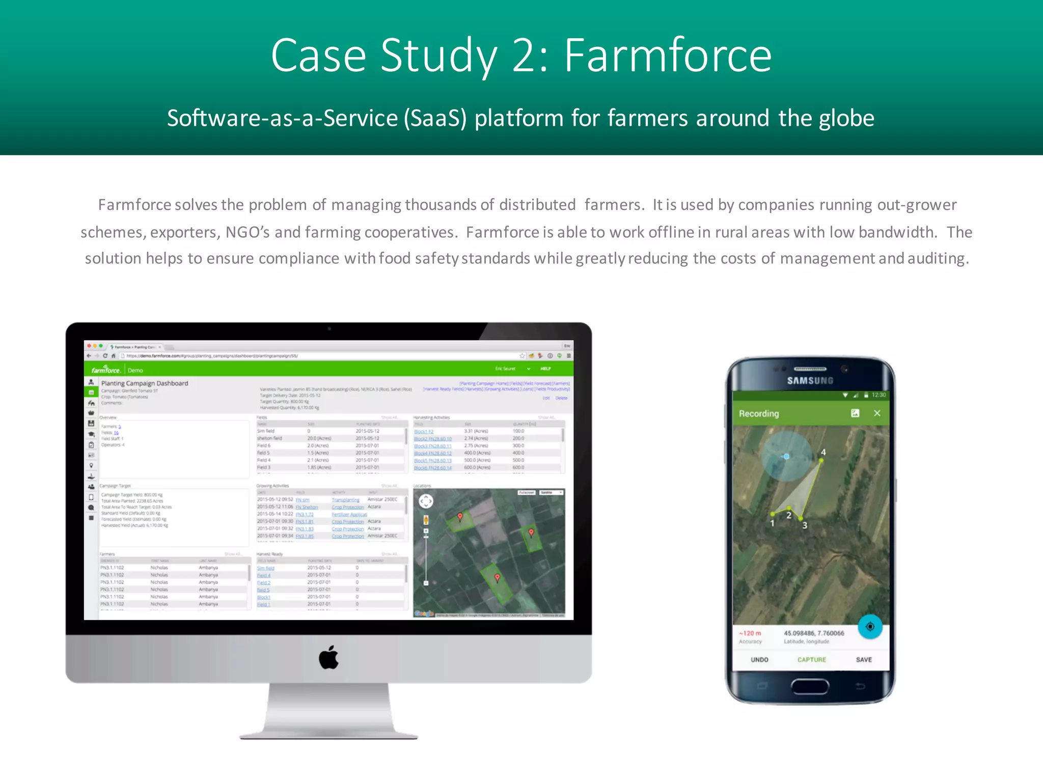 Case Study 2: Farmforce
Software-as-a-Service (SaaS) platform for farmers around the globe
Farmforce solves the problem of managing thousands of distributed farmers. It is used by companies running out-
grower schemes, exporters, NGO’s and farming cooperatives. Farmforce is able to work offline in rural areas with
low bandwidth. The solution helps to ensure compliance with food safety standards while greatly reducing the costs
of management and auditing.
 