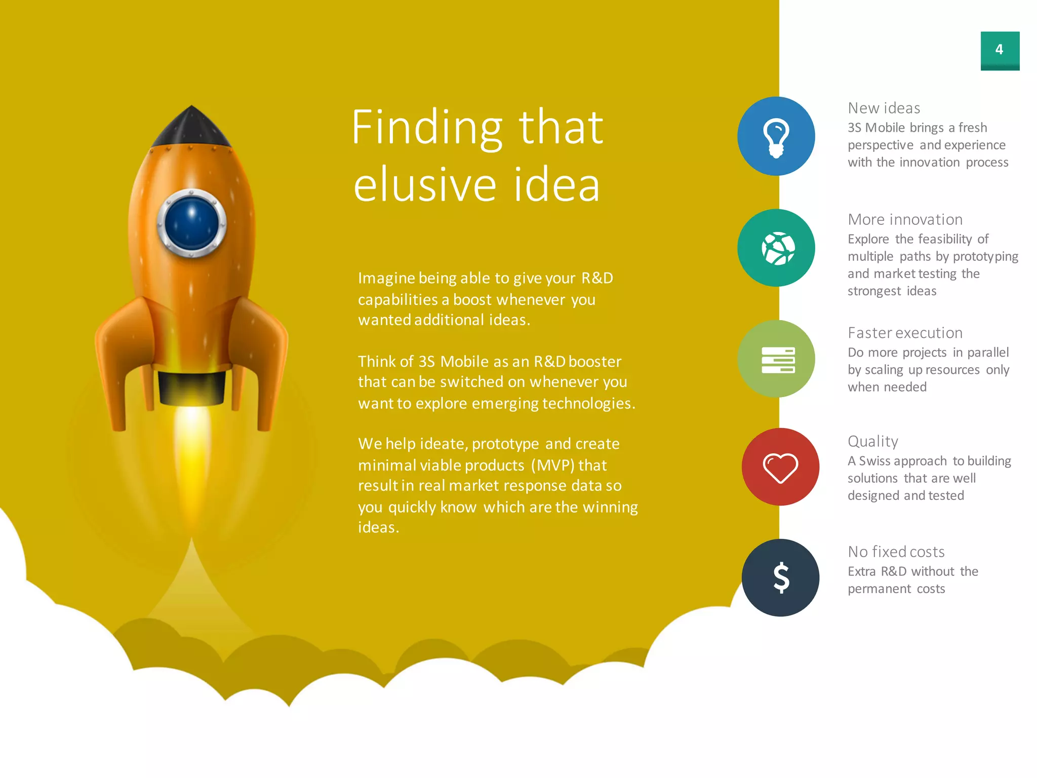 4
Finding that
elusive idea
Imagine being able to give your R&D
capabilities a boost whenever you
wanted additional ideas.
Think of 3S Mobile as an R&D extension
that can be switched on whenever you
want to explore emerging technologies.
We help ideate, prototype and create
minimal viable products (MVP) that
result in real market response data so
you quickly know which are the winning
ideas.
New ideas
3S Mobile brings a fresh
perspective and experience
with the innovation process
More innovation
Explore the feasibility of
multiple paths by
prototyping and market
testing the strongest ideas
Faster execution
Do more projects in parallel
by scaling up resources
only when needed
Quality
A Swiss approach to
building solutions that are
well designed and tested
No fixed costs
Extra R&D without the
permanent costs
 