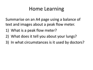 Home Learning
Summarise on an A4 page using a balance of
text and images about a peak flow meter.
1) What is a peak flow meter?
2) What does it tell you about your lungs?
3) In what circumstances is it used by doctors?
 