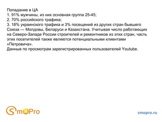 smopro.ru Попадание в ЦА 1. 91% мужчины, из них основная группа 25-45; 2. 70% российского трафика; 3. 18% украинского трафика и 3% посещений из других стран бывшего Союза — Молдовы, Беларуси и Казахстана. Учитывая число работающих на Северо-Западе России строителей и ремонтников из этих стран, часть этих посетителей также являются потенциальными клиентами «Петровича». Данные по просмотрам зарегистрированных пользователей Youtube. 