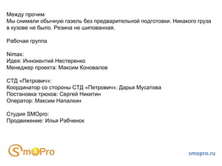 smopro.ru Между прочим Мы снимали обычную газель без предварительной подготовки. Никакого груза в кузове не было. Резина не шипованная.  Рабочая группа Nimax:  Идея: Иннокентий Нестеренко Менеджер проекта: Максим Коновалов СТД «Петрович»: Координатор со стороны СТД «Петрович»: Дарья Мусатова Постановка трюков: Сергей Никитин Оператор: Максим Напалкин Студия SMOpro: Продвижение: Илья Рабченок  