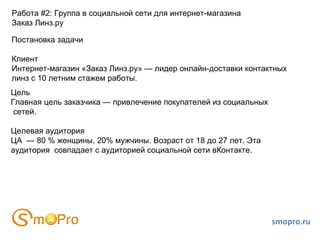 smopro.ru Работа #2: Группа в социальной сети для интернет-магазина  Заказ Линз.ру Постановка задачи Клиент Интернет-магазин «Заказ Линз.ру» — лидер онлайн-доставки контактных линз с 10 летним стажем работы.  Цель Главная цель заказчика — привлечение покупателей из социальных сетей. Целевая аудитория ЦА  — 80 % женщины, 20% мужчины. Возраст от 18 до 27 лет. Эта  аудитория  совпадает с аудиторией социальной сети вКонтакте. 