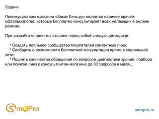 Задачи Преимуществом магазина «Заказ Линз.ру» является наличие врачей-офтальмологов, которые бесплатно консультируют всех желающих в онлайн режиме. При разработке идеи мы ставили перед собой следующие задачи: * Создать лояльное сообщество покупателей контактных линз; * Сообщить о возможности бесплатной консультации прямо в социальной сети; * Поднять количество обращений по вопросам диагностики зрения, подбора или покупки линз к консультантам магазина до 30 запросов в месяц. smopro.ru 