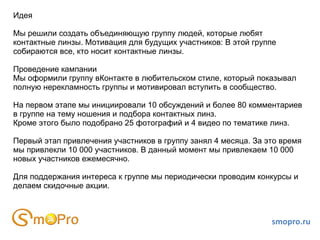 Идея Мы решили создать объединяющую группу людей, которые любят контактные линзы. Мотивация для будущих участников: В этой группе собираются все, кто носит контактные линзы.  Проведение кампании Мы оформили группу вКонтакте в любительском стиле, который показывал  полную нерекламность группы и мотивировал вступить в сообщество.  На первом этапе мы инициировали 10 обсуждений и более 80 комментариев в группе на тему ношения и подбора контактных линз. Кроме этого было подобрано 25 фотографий и 4 видео по тематике линз. Первый этап привлечения участников в группу занял 4 месяца. За это время мы привлекли 10 000 участников. В данный момент мы привлекаем 10 000 новых участников ежемесячно. Для поддержания интереса к группе мы периодически проводим конкурсы и делаем скидочные акции.  smopro.ru 