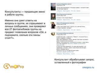 smopro.ru Консультанты — продающие звено в работе группы.  Именно они дают ответы на вопросы в группе, их спрашивают в личных сообщениях, они проверяют все 27 фотоальбомов группы на предмет появления вопросов «Ой, а подскажите, сколько эти линзы стоят?». Консультант обрабатывает запрос, оставленный к фотографии 