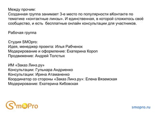 smopro.ru Между прочим: Созданная группа занимает 3-е место по популярности вКонтакте по тематике «контактные линзы». И единственная, в которой сложилось своё сообщество, и есть  бесплатные онлайн консультации для участников. Рабочая группа Студия SMOpro: Идея, менеджер проекта: Илья Рабченок Модерирование и оформление: Екатерина Короп Продвижение: Андрей Толстых ИМ «Заказ Линз.ру» Консультации: Гульнара Андриенко Консультации: Ирина Атаманенко Координатор со стороны «Заказ Линз.ру»: Елена Вяземская Модерирование: Екатерина Кибовская 