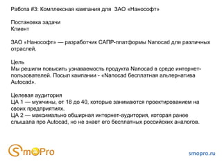 smopro.ru Работа #3: Комплексная кампания для  ЗАО «Нанософт» Постановка задачи Клиент ЗАО «Нанософт» — разработчик САПР-платформы Nanocad для различных отраслей. Цель Мы решили повысить узнаваемость продукта Nanocad в среде интернет-пользователей. Посыл кампании - «Nanocad бесплатная альтернатива Autocad». Целевая аудитория ЦА 1 — мужчины, от 18 до 40, которые занимаются проектированием на своих предприятиях. ЦА 2 — максимально обширная интернет-аудитория, которая ранее слышала про Autocad, но не знает его бесплатных российских аналогов. 
