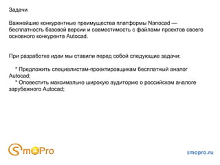 smopro.ru Задачи Важнейшие конкурентные преимущества платформы Nanocad —  бесплатность базовой версии и совместимость с файлами проектов своего основного конкурента Autocad. При разработке идеи мы ставили перед собой следующие задачи: * Предложить специалистам-проектировщикам бесплатный аналог Autocad; * Оповестить максимально широкую аудиторию о российском аналоге зарубежного Autocad; 