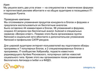 Идея Мы решили взять два угла атаки — на специалистов в тематических форумах и таргетинговой рекламе вКонтакте и на общую аудиторию в посещаемых IT-площадках Рунета. Проведение кампании Мы отслеживали упоминания продуктов конкурента в блогах и форумах и предлагали воспользоваться их бесплатным аналогом. Было оставлено 44 комментария в блогах, 98 упоминаний в форумах, создано 43 вопроса про бесплатный аналог Autocad в специальных сервисах «Вопрос-ответ». Помимо этого была организована группа  Nanocad в социальной сети вКонтакте и дополнительное упоминание Nanocad в профильном САПР-ресурсе. Для широкой аудитории интернет-пользователей мы подготовили обзоры программы в 7 популярных блогах, в 2 специализированных блогах о программах, IT-сообществе Хабрахабр, подкасте известного радиоведущего Артёма Росновского, популярных сайтах новостей социального типа. Кроме этого мы организовали посев упоминаний бесплатного Автокада в twitter и в ФИДО. smopro.ru 
