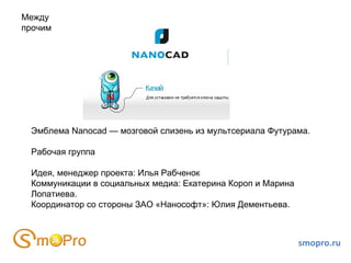 Эмблема Nanocad — мозговой слизень из мультсериала Футурама. Рабочая группа Идея, менеджер проекта: Илья Рабченок Коммуникации в социальных медиа: Екатерина Короп и Марина Лопатиева. Координатор со стороны ЗАО «Нанософт»: Юлия Дементьева. Между прочим smopro.ru 