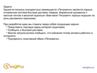 smopro.ru Задачи Одним из сильных конкурентных преимуществ «Петровича» является хорошо отлаженная система быстрой доставки товаров. Фирменный грузовичок с желтым тентом и веселой надписью «Вам везет Петрович» хорошо подошел на роль рекламного персонажа. При разработке идеи мы ставили перед собой следующие задачи: * Представить торговую марку интернет-аудитории; * Сообщить о быстрой доставке; * Фактом запуска ролика сообщить, что компания готова активно работать в интернете; * Подчеркнуть позитивный образ «Петровича». 