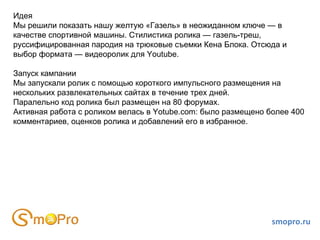 smopro.ru Идея Мы решили показать нашу желтую «Газель» в неожиданном ключе — в качестве спортивной машины. Стилистика ролика — газель-треш, руссифицированная пародия на трюковые съемки Кена Блока. Отсюда и выбор формата — видеоролик для Youtube.  Запуск кампании Мы запускали ролик с помощью короткого импульсного размещения на нескольких развлекательных сайтах в течение трех дней.  Паралельно код ролика был размещен на 80 форумах.  Активная работа с роликом велась в Yotube.com: было размещено более 400 комментариев, оценков ролика и добавлений его в избранное.  