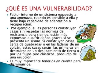 Factor interno de un sistema expuesto a
una amenaza, cuando es sensible a ella y
tiene baja capacidad de adaptación o
recuperación.
 Por ejemplo, si las personas construyen
casas sin respetar las normas de
resistencia para sismos, están más
expuestas a sufrir daños graves si se
presenta un sismo. Si construyen casas
cerca de quebradas o en las laderas de un
volcán, estas casas serán las primeras en
destruirse en un deslizamiento de tierra o
por los flujos piro clásticos, producto de
una erupción.
 Es muy importante tenerlos en cuenta para
disminuirlos.
 