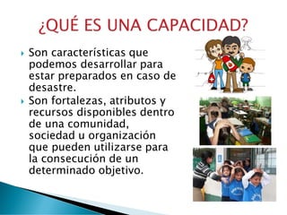  Son características que
podemos desarrollar para
estar preparados en caso de
desastre.
 Son fortalezas, atributos y
recursos disponibles dentro
de una comunidad,
sociedad u organización
que pueden utilizarse para
la consecución de un
determinado objetivo.
 