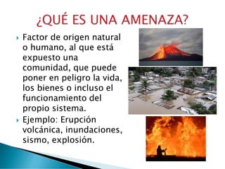  Factor de origen natural
o humano, al que está
expuesto una
comunidad, que puede
poner en peligro la vida,
los bienes o incluso el
funcionamiento del
propio sistema.
 Ejemplo: Erupción
volcánica, inundaciones,
sismo, explosión.
 